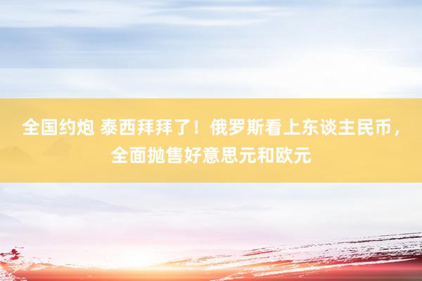 全国约炮 泰西拜拜了！俄罗斯看上东谈主民币，全面抛售好意思元和欧元