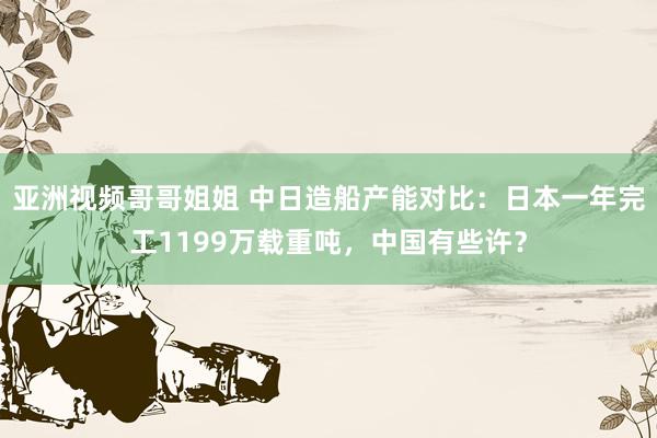 亚洲视频哥哥姐姐 中日造船产能对比：日本一年完工1199万载重吨，中国有些许？