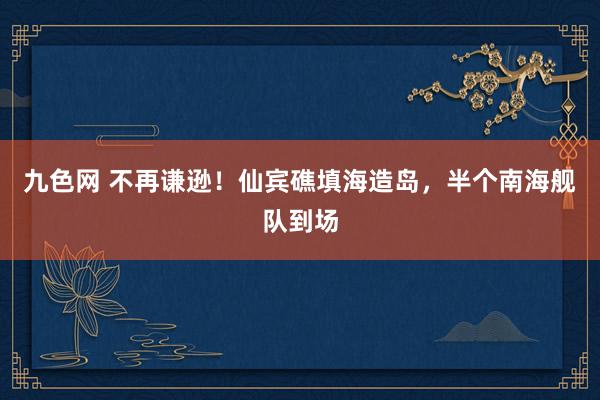 九色网 不再谦逊！仙宾礁填海造岛，半个南海舰队到场