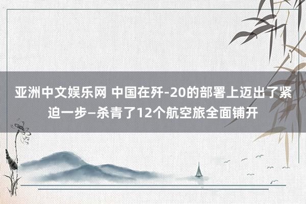 亚洲中文娱乐网 中国在歼-20的部署上迈出了紧迫一步—杀青了12个航空旅全面铺开