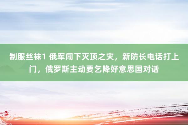 制服丝袜1 俄军闯下灭顶之灾，新防长电话打上门，俄罗斯主动要乞降好意思国对话