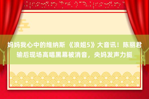 妈妈我心中的维纳斯 《浪姐5》大音讯！陈丽君输后现场高唱黑幕被消音，央妈发声力挺