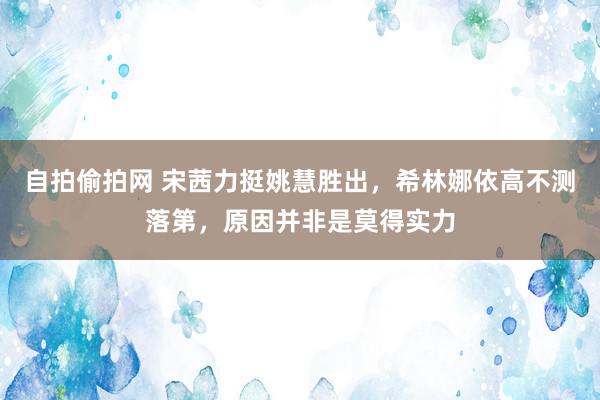 自拍偷拍网 宋茜力挺姚慧胜出，希林娜依高不测落第，原因并非是莫得实力