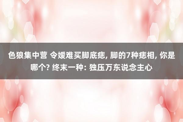 色狼集中营 令嫒难买脚底痣, 脚的7种痣相, 你是哪个? 终末一种: 独压万东说念主心