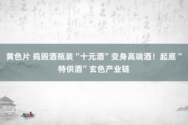 黄色片 捣毁酒瓶装“十元酒”变身高端酒！起底“特供酒”玄色产业链