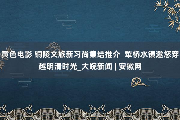 黄色电影 铜陵文旅新习尚集结推介  犁桥水镇邀您穿越明清时光_大皖新闻 | 安徽网