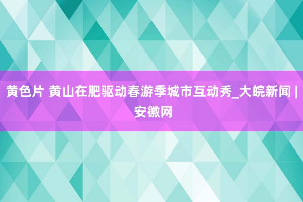 黄色片 黄山在肥驱动春游季城市互动秀_大皖新闻 | 安徽网