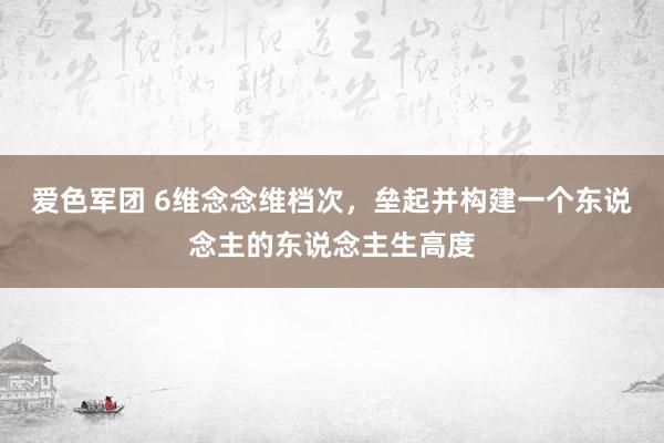 爱色军团 6维念念维档次，垒起并构建一个东说念主的东说念主生高度