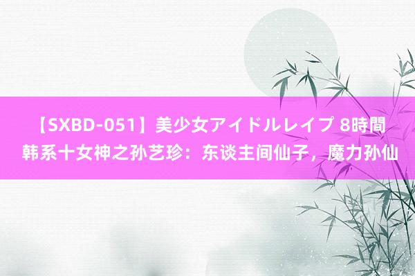 【SXBD-051】美少女アイドルレイプ 8時間 韩系十女神之孙艺珍：东谈主间仙子，魔力孙仙