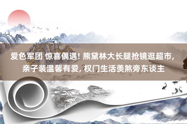 爱色军团 惊喜偶遇! 熊黛林大长腿抢镜逛超市, 亲子装温馨有爱, 权门生活羡煞旁东谈主