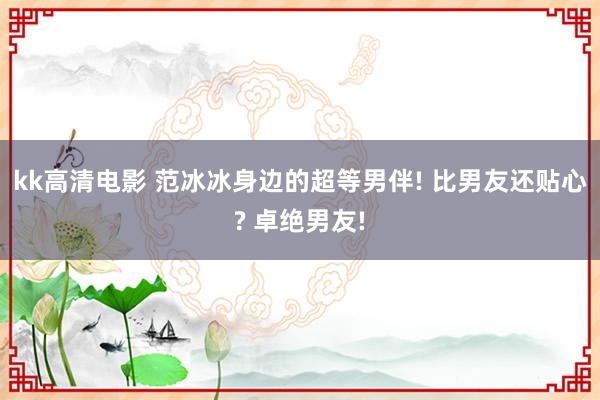 kk高清电影 范冰冰身边的超等男伴! 比男友还贴心? 卓绝男友!