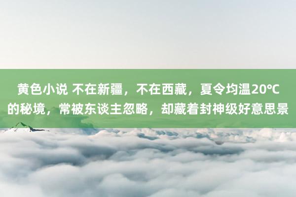 黄色小说 不在新疆，不在西藏，夏令均温20℃的秘境，常被东谈主忽略，却藏着封神级好意思景