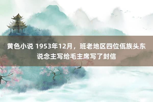 黄色小说 1953年12月，班老地区四位佤族头东说念主写给毛主席写了封信