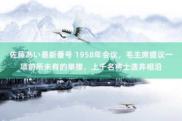 佐藤あい最新番号 1958年会议，毛主席提议一项前所未有的举措，上千名将士遗弃相沿