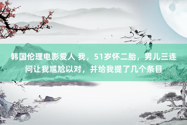 韩国伦理电影爱人 我，51岁怀二胎，男儿三连问让我尴尬以对，并给我提了几个条目