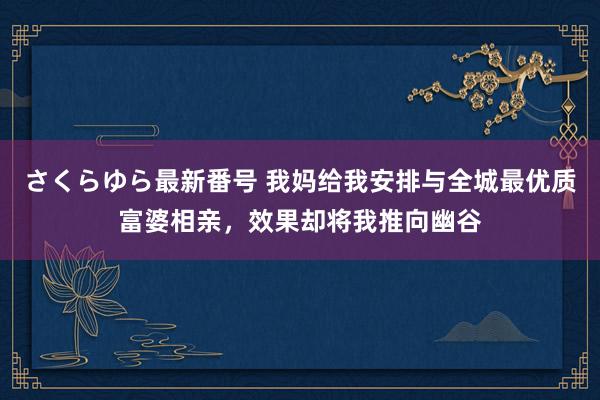 さくらゆら最新番号 我妈给我安排与全城最优质富婆相亲，效果却将我推向幽谷