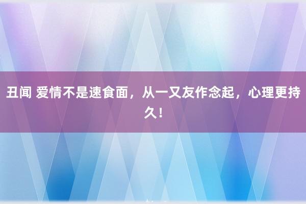 丑闻 爱情不是速食面，从一又友作念起，心理更持久！