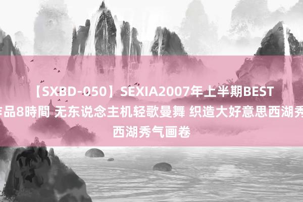 【SXBD-050】SEXIA2007年上半期BEST 全35作品8時間 无东说念主机轻歌曼舞 织造大好意思西湖秀气画卷