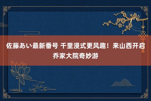 佐藤あい最新番号 千里浸式更风趣！来山西开启乔家大院奇妙游