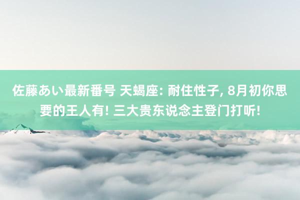 佐藤あい最新番号 天蝎座: 耐住性子, 8月初你思要的王人有! 三大贵东说念主登门打听!