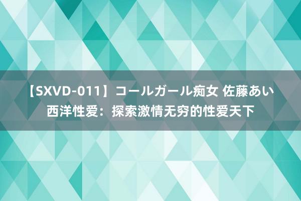 【SXVD-011】コールガール痴女 佐藤あい 西洋性爱：探索激情无穷的性爱天下