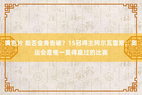 黄色片 能否金身告破？15冠得主阿尔瓦雷斯：奥运会是惟一莫得赢过的比赛