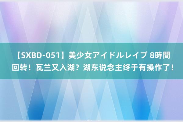 【SXBD-051】美少女アイドルレイプ 8時間 回转！瓦兰又入湖？湖东说念主终于有操作了！