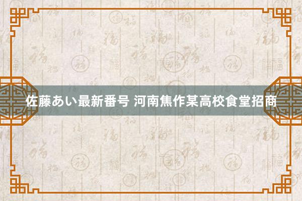 佐藤あい最新番号 河南焦作某高校食堂招商