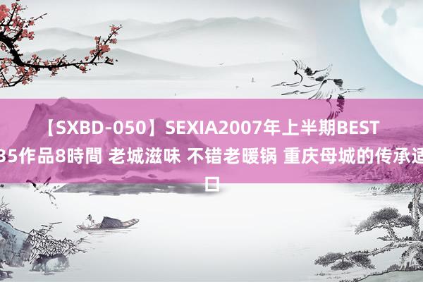 【SXBD-050】SEXIA2007年上半期BEST 全35作品8時間 老城滋味 不错老暖锅 重庆母城的传承适口