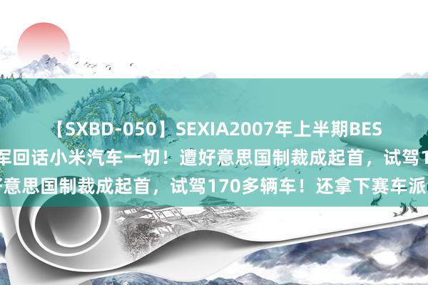 【SXBD-050】SEXIA2007年上半期BEST 全35作品8時間 刚刚，雷军回话小米汽车一切！遭好意思国制裁成起首，试驾170多辆车！还拿下赛车派司