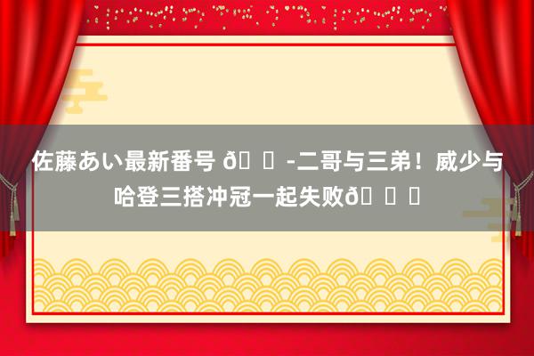 佐藤あい最新番号 😭二哥与三弟！威少与哈登三搭冲冠一起失败💔