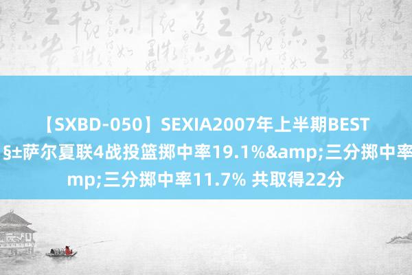 【SXBD-050】SEXIA2007年上半期BEST 全35作品8時間 🧱萨尔夏联4战投篮掷中率19.1%&三分掷中率11.7% 共取得22分