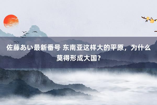 佐藤あい最新番号 东南亚这样大的平原，为什么莫得形成大国？