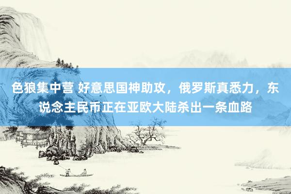 色狼集中营 好意思国神助攻，俄罗斯真悉力，东说念主民币正在亚欧大陆杀出一条血路