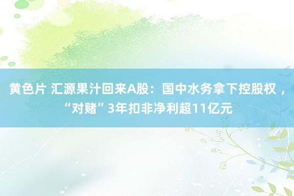 黄色片 汇源果汁回来A股：国中水务拿下控股权 ，“对赌”3年扣非净利超11亿元