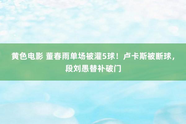 黄色电影 董春雨单场被灌5球！卢卡斯被断球，段刘愚替补破门