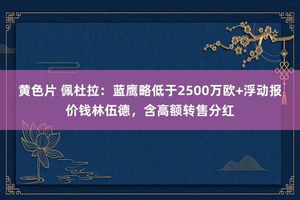 黄色片 佩杜拉：蓝鹰略低于2500万欧+浮动报价钱林伍德，含高额转售分红