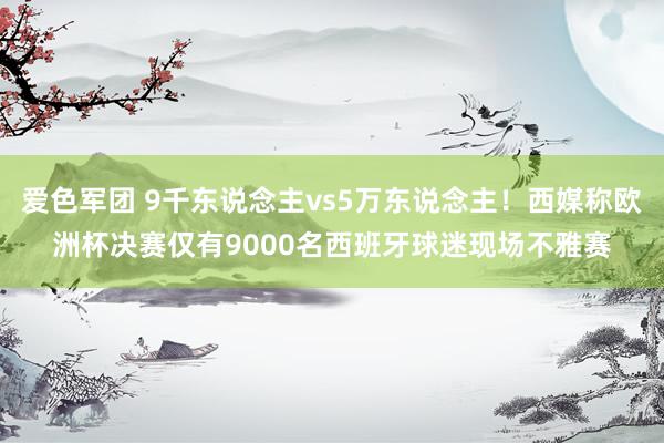 爱色军团 9千东说念主vs5万东说念主！西媒称欧洲杯决赛仅有9000名西班牙球迷现场不雅赛