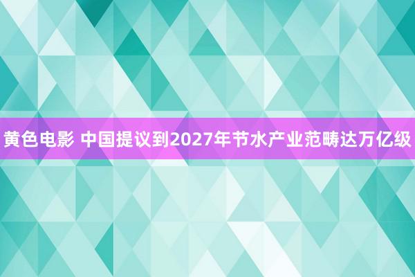 黄色电影 中国提议到2027年节水产业范畴达万亿级