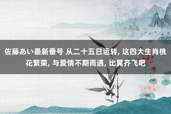 佐藤あい最新番号 从二十五日运转, 这四大生肖桃花繁荣, 与爱情不期而遇, 比翼齐飞吧