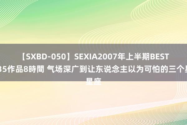 【SXBD-050】SEXIA2007年上半期BEST 全35作品8時間 气场深广到让东说念主以为可怕的三个星座