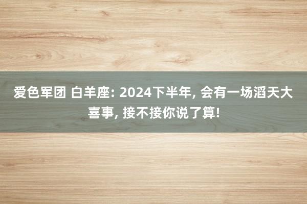 爱色军团 白羊座: 2024下半年, 会有一场滔天大喜事, 接不接你说了算!