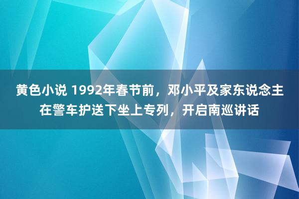 黄色小说 1992年春节前，邓小平及家东说念主在警车护送下坐上专列，开启南巡讲话