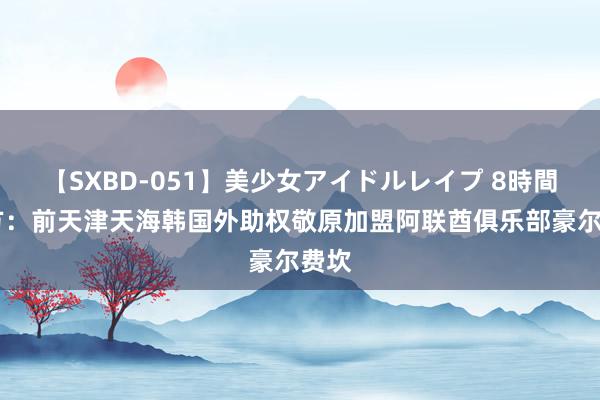 【SXBD-051】美少女アイドルレイプ 8時間 官方：前天津天海韩国外助权敬原加盟阿联酋俱乐部豪尔费坎