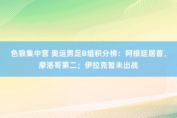 色狼集中营 奥运男足B组积分榜：阿根廷居首，摩洛哥第二；伊拉克暂未出战