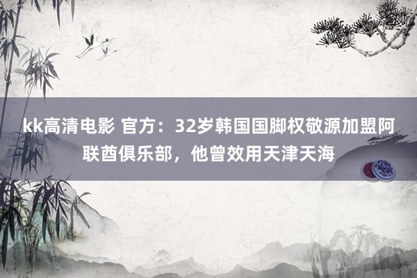 kk高清电影 官方：32岁韩国国脚权敬源加盟阿联酋俱乐部，他曾效用天津天海