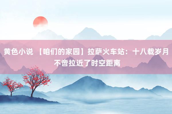 黄色小说 【咱们的家园】拉萨火车站：十八载岁月 不啻拉近了时空距离