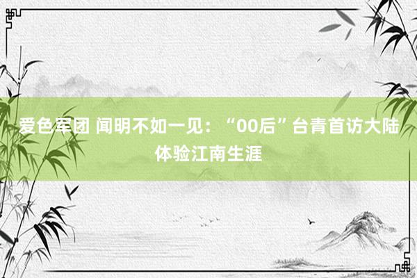 爱色军团 闻明不如一见：“00后”台青首访大陆体验江南生涯