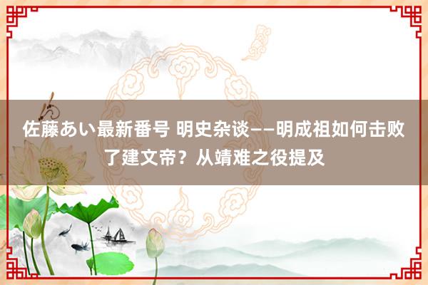 佐藤あい最新番号 明史杂谈——明成祖如何击败了建文帝？从靖难之役提及