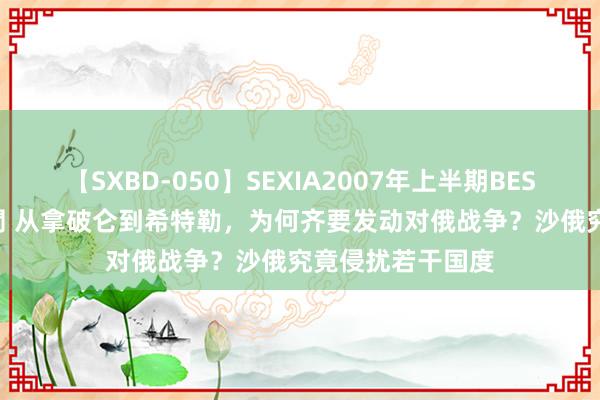 【SXBD-050】SEXIA2007年上半期BEST 全35作品8時間 从拿破仑到希特勒，为何齐要发动对俄战争？沙俄究竟侵扰若干国度